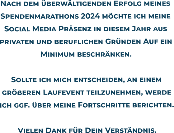 Nach dem überwältigenden Erfolg meines Spendenmarathons 2024 möchte ich meine Social Media Präsenz in diesem Jahr aus privaten und beruflichen Gründen Auf ein Minimum beschränken.Sollte ich mich entscheiden, an einem größeren Laufevent teilzunehmen, werde ich ggf. über meine Fortschritte berichten.Vielen Dank für Dein Verständnis.