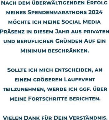 Nach dem überwältigenden Erfolg meines Spendenmarathons 2024 möchte ich meine Social Media Präsenz in diesem Jahr aus privaten und beruflichen Gründen Auf ein Minimum beschränken.Sollte ich mich entscheiden, an einem größeren Laufevent teilzunehmen, werde ich ggf. über meine Fortschritte berichten.Vielen Dank für Dein Verständnis.